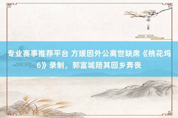 专业赛事推荐平台 方媛因外公离世缺席《桃花坞6》录制，郭富城陪其回乡奔丧