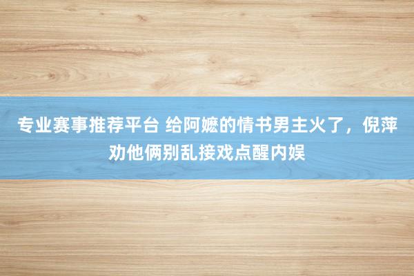 专业赛事推荐平台 给阿嬷的情书男主火了，倪萍劝他俩别乱接戏点醒内娱