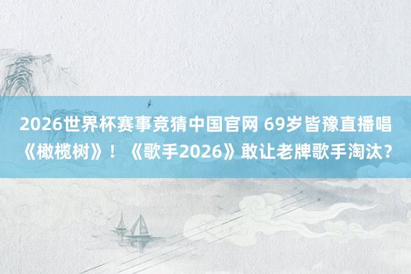 2026世界杯赛事竞猜中国官网 69岁皆豫直播唱《橄榄树》！《歌手2026》敢让老牌歌手淘汰？