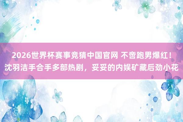 2026世界杯赛事竞猜中国官网 不啻跑男爆红！沈羽洁手合手多部热剧，妥妥的内娱矿藏后劲小花