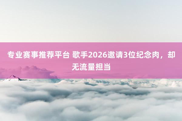 专业赛事推荐平台 歌手2026邀请3位纪念肉，却无流量担当