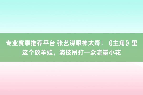 专业赛事推荐平台 张艺谋眼神太毒！《主角》里这个放羊娃，演技吊打一众流量小花