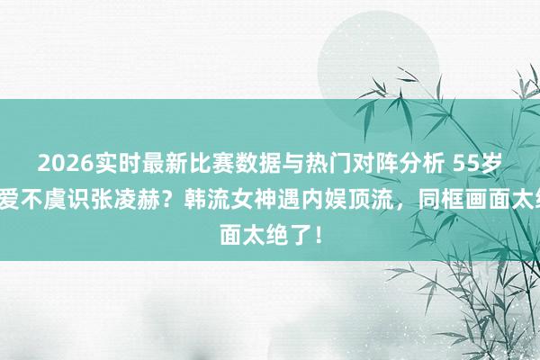 2026实时最新比赛数据与热门对阵分析 55岁李英爱不虞识张凌赫？韩流女神遇内娱顶流，同框画面太绝了！