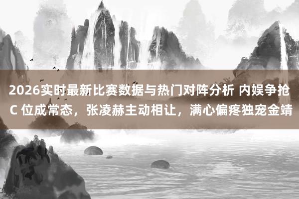 2026实时最新比赛数据与热门对阵分析 内娱争抢 C 位成常态，张凌赫主动相让，满心偏疼独宠金靖