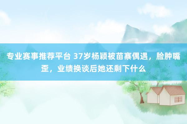 专业赛事推荐平台 37岁杨颖被苗寨偶遇，脸肿嘴歪，业绩换谈后她还剩下什么