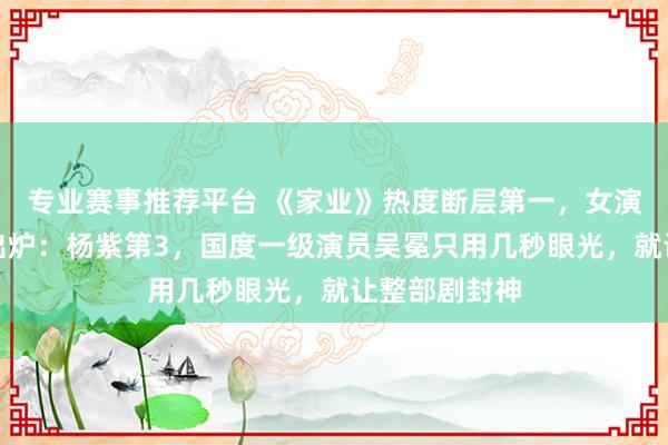 专业赛事推荐平台 《家业》热度断层第一，女演员演技名次出炉：杨紫第3，国度一级演员吴冕只用几秒眼光，就让整部剧封神