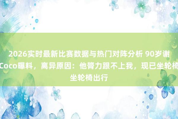 2026实时最新比赛数据与热门对阵分析 90岁谢贤被Coco曝料，离异原因：他膂力跟不上我，现已坐轮椅出行