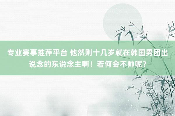 专业赛事推荐平台 他然则十几岁就在韩国男团出说念的东说念主啊！若何会不帅呢？