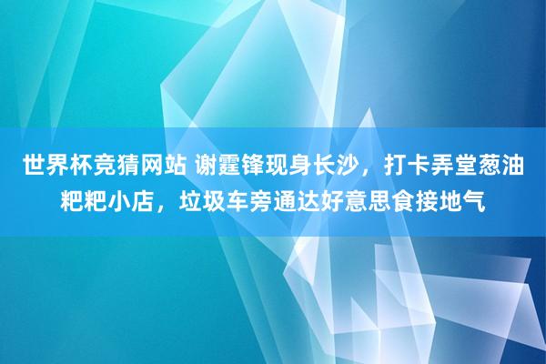 世界杯竞猜网站 谢霆锋现身长沙，打卡弄堂葱油粑粑小店，垃圾车旁通达好意思食接地气