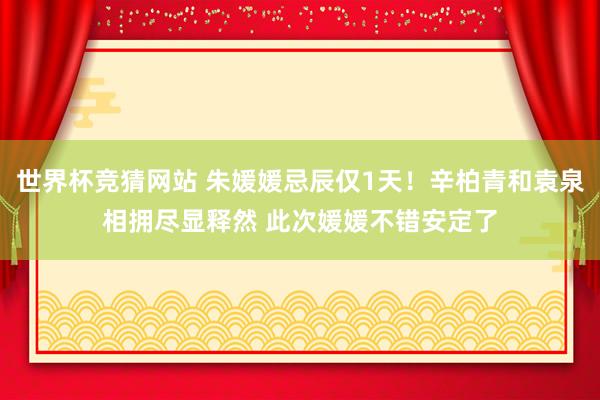 世界杯竞猜网站 朱媛媛忌辰仅1天！辛柏青和袁泉相拥尽显释然 此次媛媛不错安定了