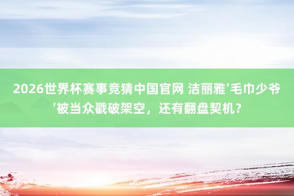 2026世界杯赛事竞猜中国官网 洁丽雅‘毛巾少爷’被当众戳破架空，还有翻盘契机？