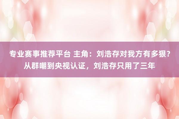 专业赛事推荐平台 主角：刘浩存对我方有多狠？从群嘲到央视认证，刘浩存只用了三年