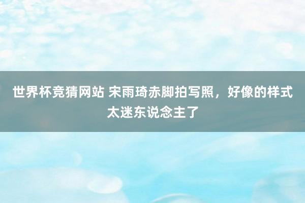 世界杯竞猜网站 宋雨琦赤脚拍写照，好像的样式太迷东说念主了