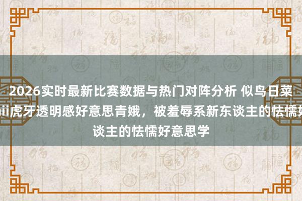2026实时最新比赛数据与热门对阵分析 似鸟日菜：kawaii虎牙透明感好意思青娥，被羞辱系新东谈主的怯懦好意思学