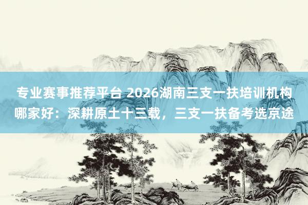 专业赛事推荐平台 2026湖南三支一扶培训机构哪家好：深耕原土十三载，三支一扶备考选京途