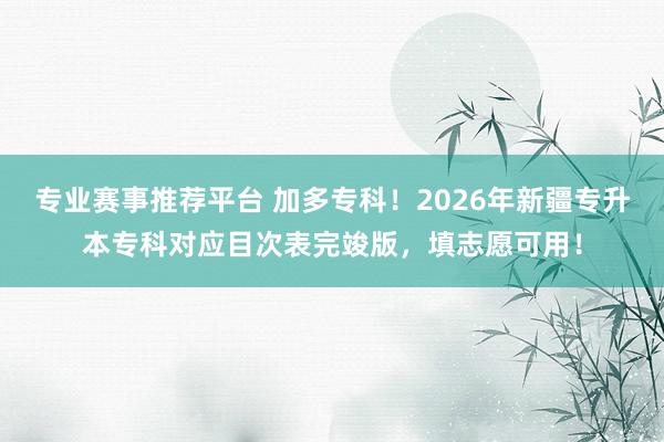 专业赛事推荐平台 加多专科！2026年新疆专升本专科对应目次表完竣版，填志愿可用！