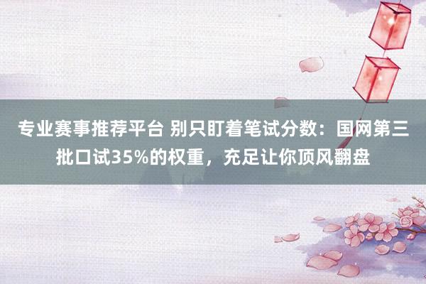 专业赛事推荐平台 别只盯着笔试分数：国网第三批口试35%的权重，充足让你顶风翻盘