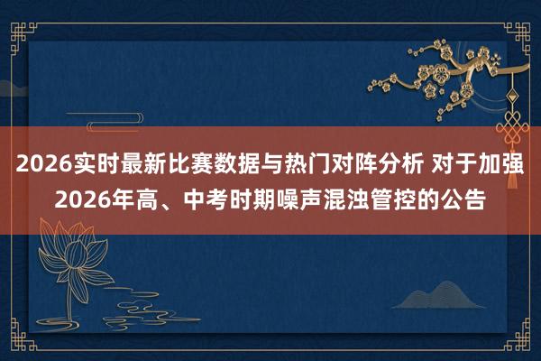 2026实时最新比赛数据与热门对阵分析 对于加强2026年高、中考时期噪声混浊管控的公告