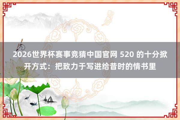 2026世界杯赛事竞猜中国官网 520 的十分掀开方式：把致力于写进给昔时的情书里
