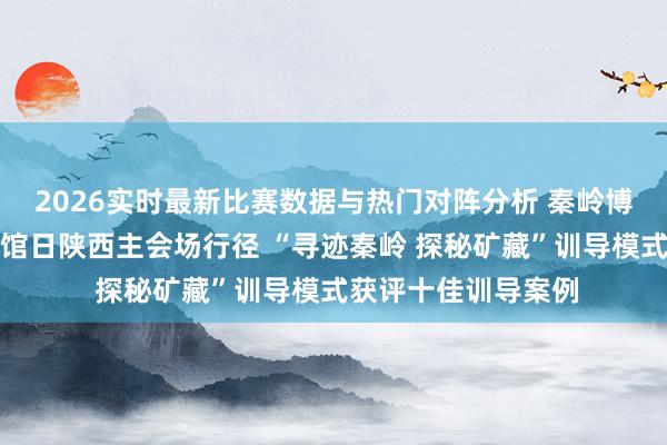 2026实时最新比赛数据与热门对阵分析 秦岭博物馆干预海外博物馆日陕西主会场行径 “寻迹秦岭 探秘矿藏”训导模式获评十佳训导案例
