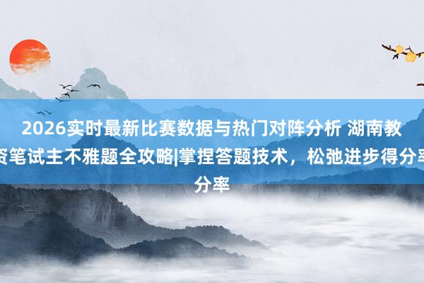 2026实时最新比赛数据与热门对阵分析 湖南教资笔试主不雅题全攻略|掌捏答题技术，松弛进步得分率
