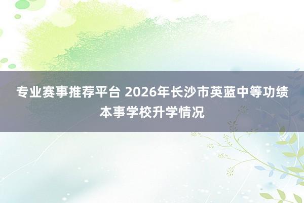 专业赛事推荐平台 2026年长沙市英蓝中等功绩本事学校升学情况