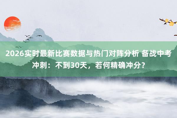 2026实时最新比赛数据与热门对阵分析 备战中考冲刺：不到30天，若何精确冲分？