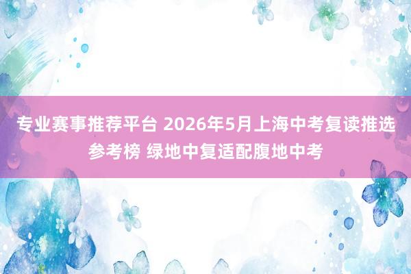 专业赛事推荐平台 2026年5月上海中考复读推选参考榜 绿地中复适配腹地中考