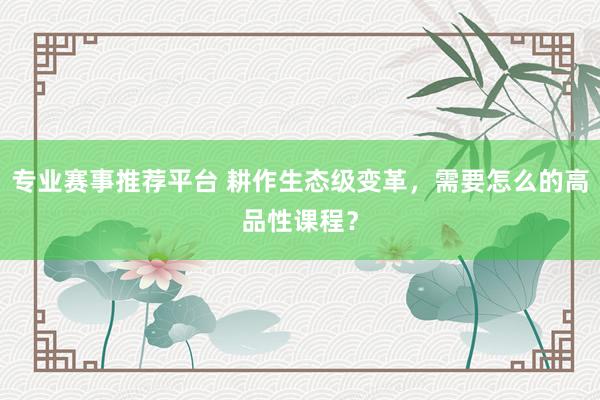 专业赛事推荐平台 耕作生态级变革，需要怎么的高品性课程？