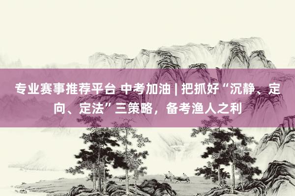 专业赛事推荐平台 中考加油 | 把抓好“沉静、定向、定法”三策略，备考渔人之利