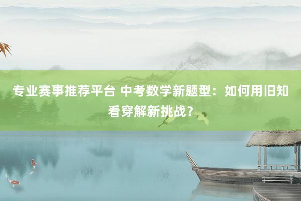 专业赛事推荐平台 中考数学新题型：如何用旧知看穿解新挑战？