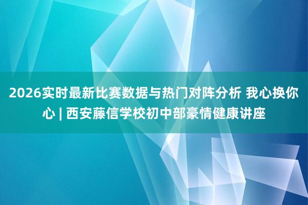 2026实时最新比赛数据与热门对阵分析 我心换你心 | 西安藤信学校初中部豪情健康讲座