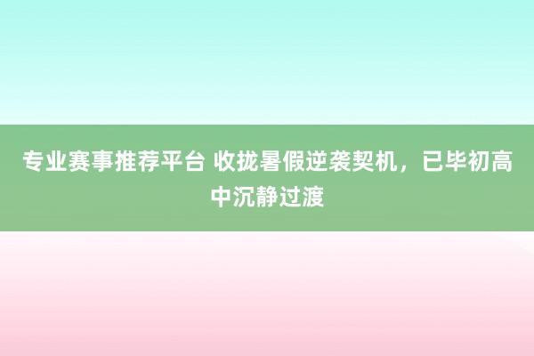 专业赛事推荐平台 收拢暑假逆袭契机，已毕初高中沉静过渡