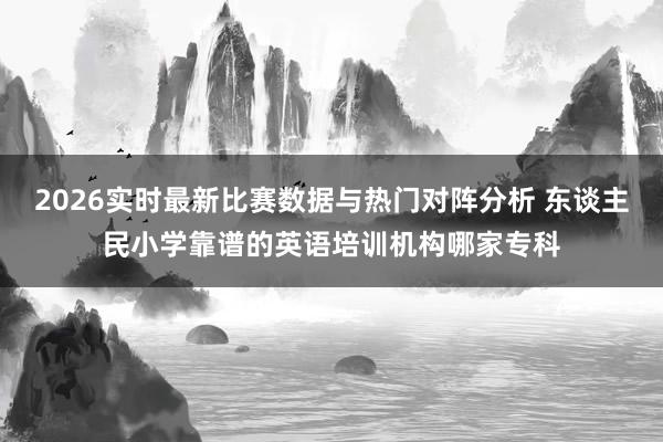 2026实时最新比赛数据与热门对阵分析 东谈主民小学靠谱的英语培训机构哪家专科