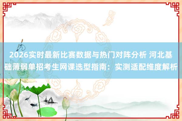2026实时最新比赛数据与热门对阵分析 河北基础薄弱单招考生网课选型指南：实测适配维度解析