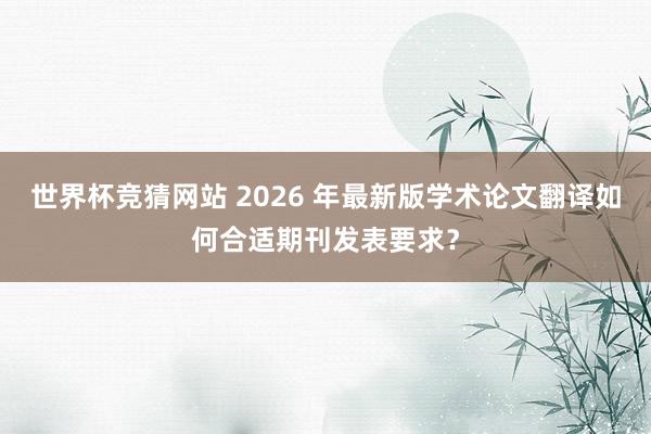世界杯竞猜网站 2026 年最新版学术论文翻译如何合适期刊发表要求？