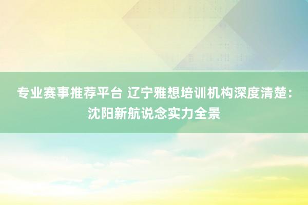 专业赛事推荐平台 辽宁雅想培训机构深度清楚：沈阳新航说念实力全景