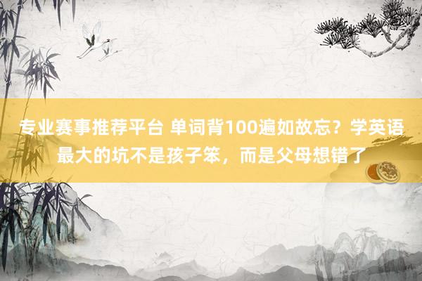 专业赛事推荐平台 单词背100遍如故忘？学英语最大的坑不是孩子笨，而是父母想错了