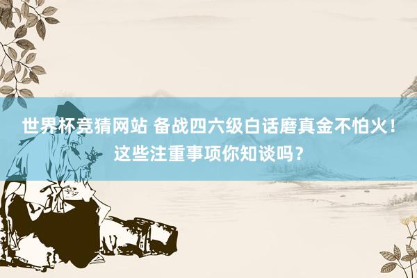 世界杯竞猜网站 备战四六级白话磨真金不怕火！这些注重事项你知谈吗？
