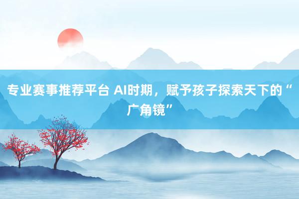 专业赛事推荐平台 AI时期，赋予孩子探索天下的“广角镜”
