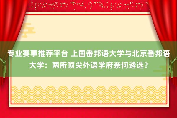 专业赛事推荐平台 上国番邦语大学与北京番邦语大学：两所顶尖外语学府奈何遴选？