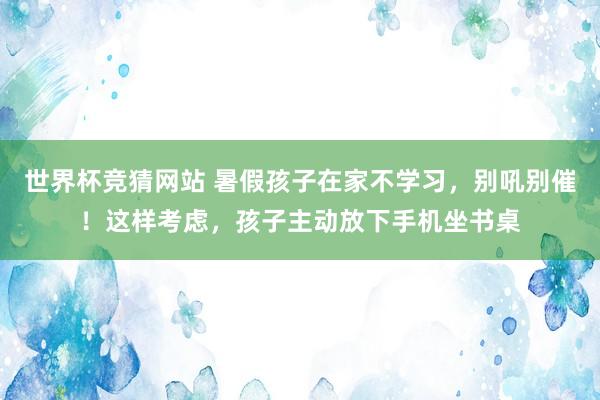 世界杯竞猜网站 暑假孩子在家不学习，别吼别催！这样考虑，孩子主动放下手机坐书桌