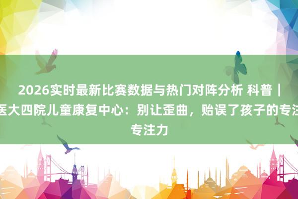 2026实时最新比赛数据与热门对阵分析 科普｜哈医大四院儿童康复中心：别让歪曲，贻误了孩子的专注力