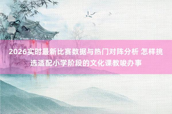 2026实时最新比赛数据与热门对阵分析 怎样挑选适配小学阶段的文化课教唆办事