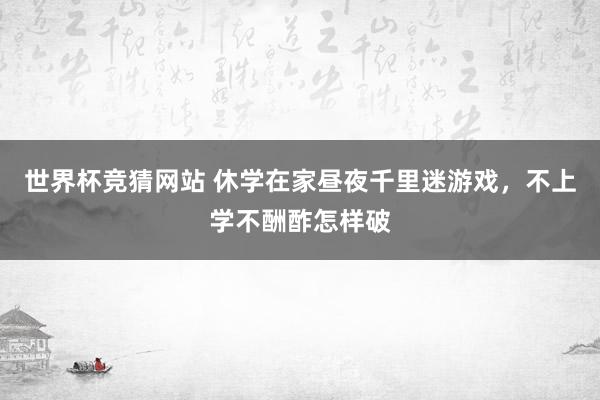 世界杯竞猜网站 休学在家昼夜千里迷游戏，不上学不酬酢怎样破