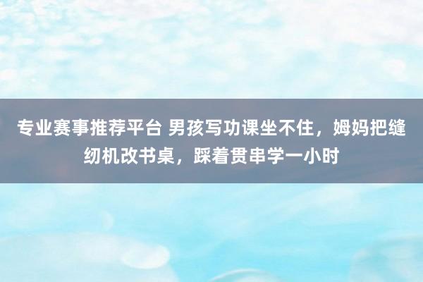 专业赛事推荐平台 男孩写功课坐不住，姆妈把缝纫机改书桌，踩着贯串学一小时