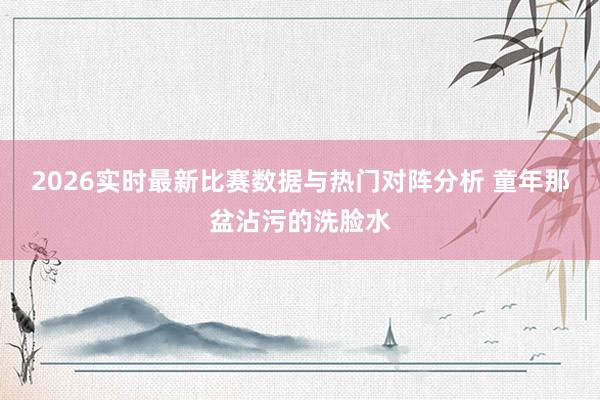 2026实时最新比赛数据与热门对阵分析 童年那盆沾污的洗脸水