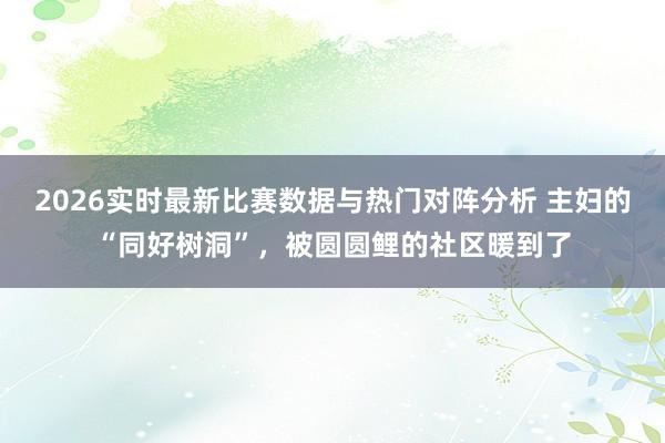 2026实时最新比赛数据与热门对阵分析 主妇的“同好树洞”，被圆圆鲤的社区暖到了