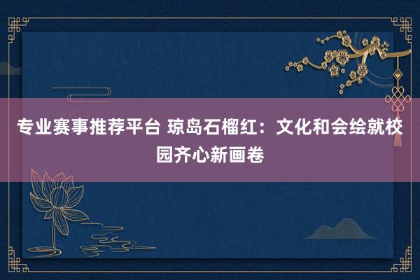 专业赛事推荐平台 琼岛石榴红：文化和会绘就校园齐心新画卷
