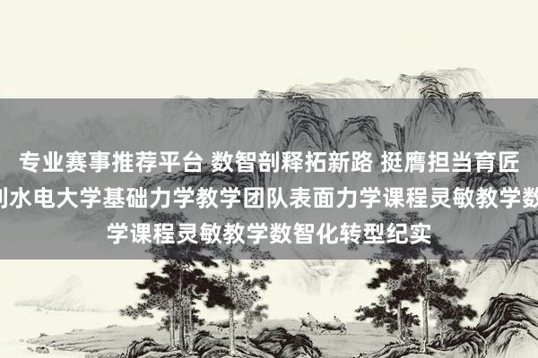 专业赛事推荐平台 数智剖释拓新路 挺膺担当育匠才 ——华北水利水电大学基础力学教学团队表面力学课程灵敏教学数智化转型纪实